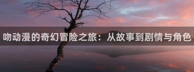 age动漫官网ios：吻动漫的奇幻冒险之旅：从故事到剧情与角色