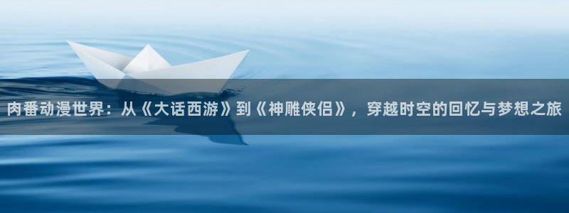 age动漫显示有病毒：肉番动漫世界：从《大话西游》到《神雕侠侣》，穿越时空的回忆与梦想之旅